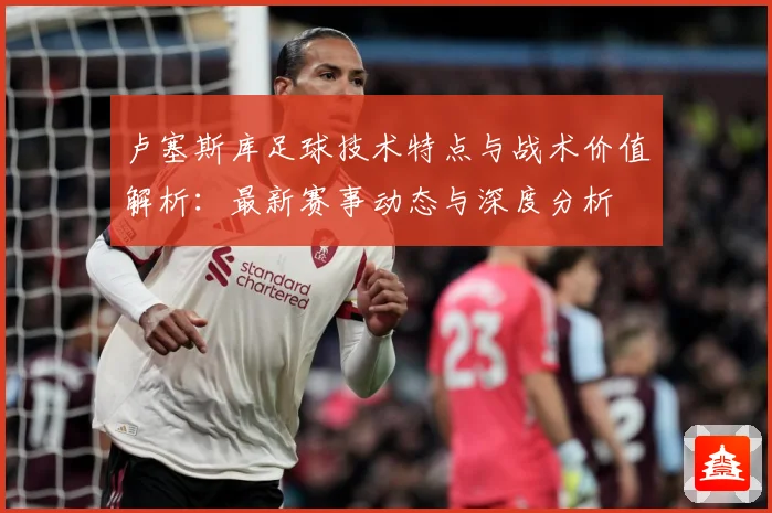 卢塞斯库足球技术特点与战术价值解析：最新赛事动态与深度分析