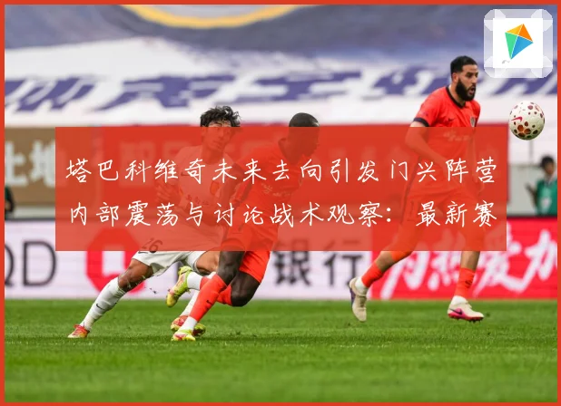 塔巴科维奇未来去向引发门兴阵营内部震荡与讨论战术观察：最新赛事动态与深度分析