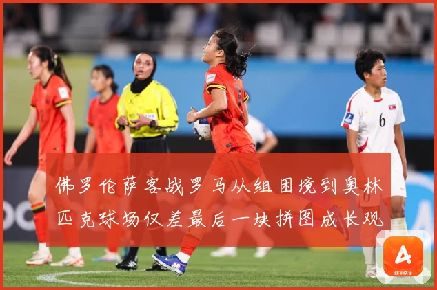 佛罗伦萨客战罗马从组困境到奥林匹克球场仅差最后一块拼图成长观察：最新赛事动态与深度分析