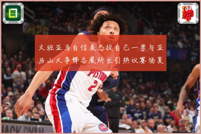 文班亚马自信表态投自己一票与亚历山大争锋各展所长引热议赛场复盘：最新赛事动态与深度分析