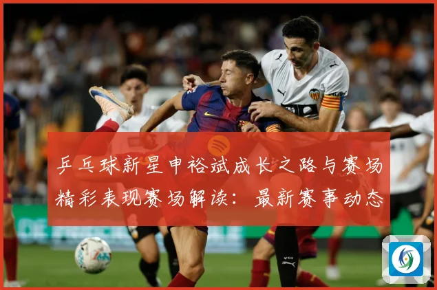 乒乓球新星申裕斌成长之路与赛场精彩表现赛场解读：最新赛事动态与深度分析