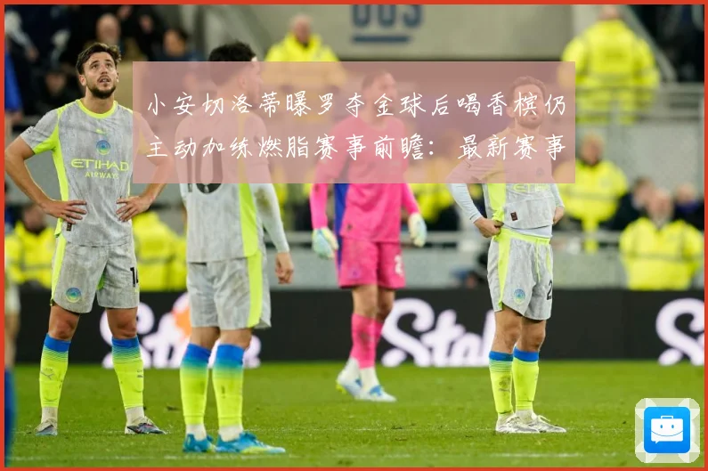 小安切洛蒂曝罗夺金球后喝香槟仍主动加练燃脂赛事前瞻：最新赛事动态与深度分析