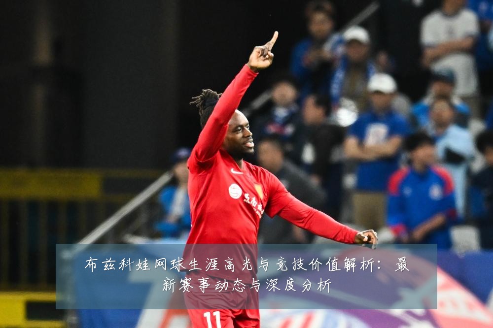 布兹科娃网球生涯高光与竞技价值解析：最新赛事动态与深度分析
